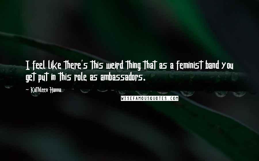 Kathleen Hanna Quotes: I feel like there's this weird thing that as a feminist band you get put in this role as ambassadors.