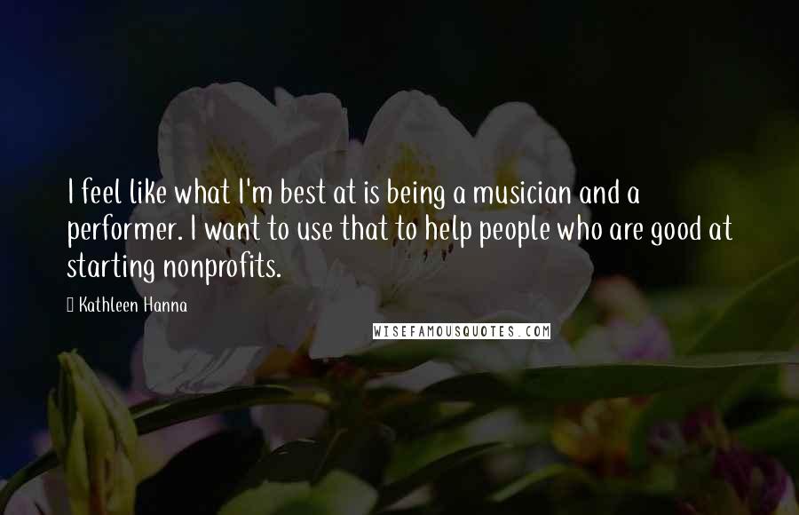 Kathleen Hanna Quotes: I feel like what I'm best at is being a musician and a performer. I want to use that to help people who are good at starting nonprofits.