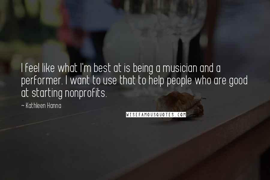 Kathleen Hanna Quotes: I feel like what I'm best at is being a musician and a performer. I want to use that to help people who are good at starting nonprofits.