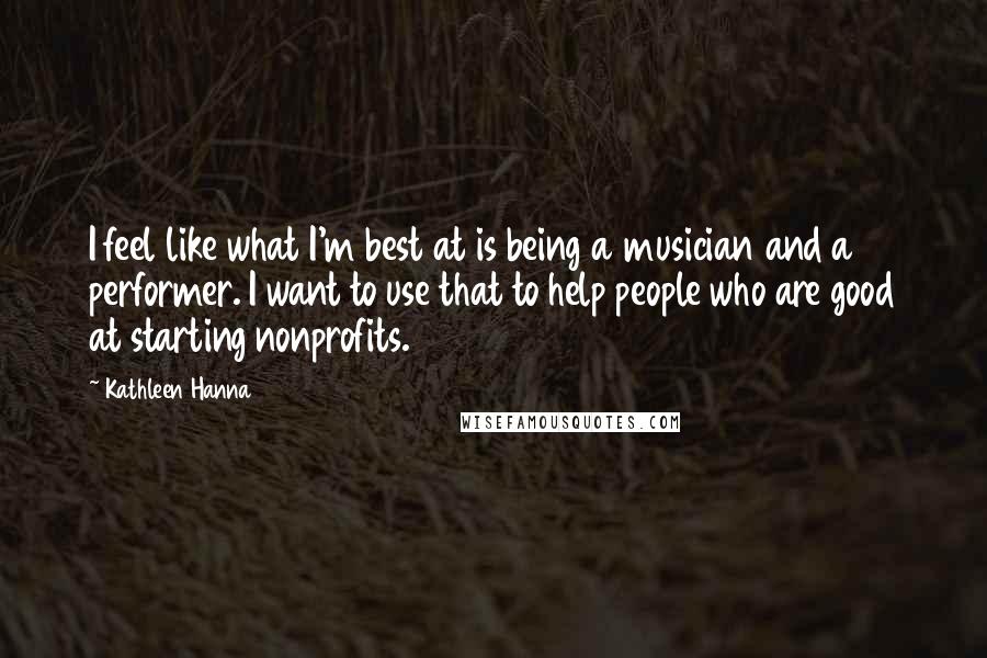 Kathleen Hanna Quotes: I feel like what I'm best at is being a musician and a performer. I want to use that to help people who are good at starting nonprofits.