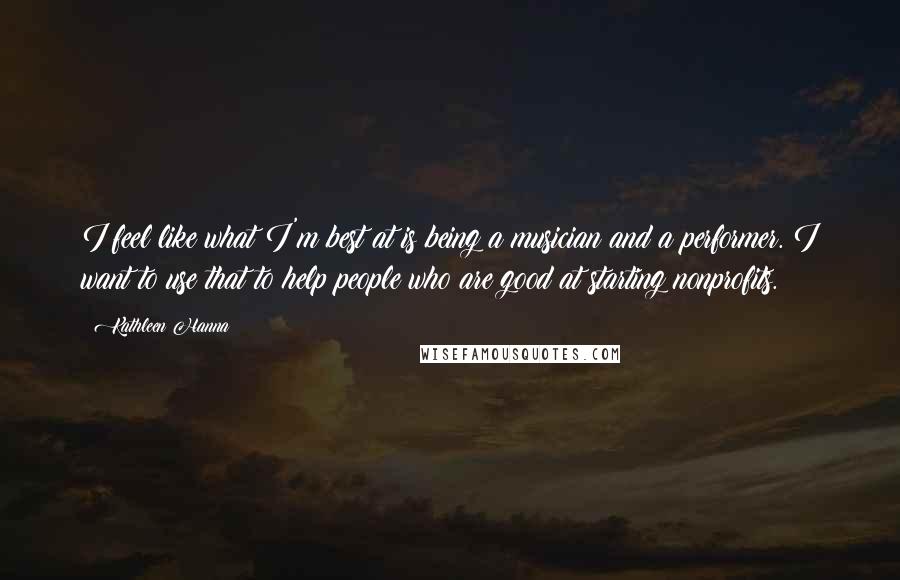 Kathleen Hanna Quotes: I feel like what I'm best at is being a musician and a performer. I want to use that to help people who are good at starting nonprofits.