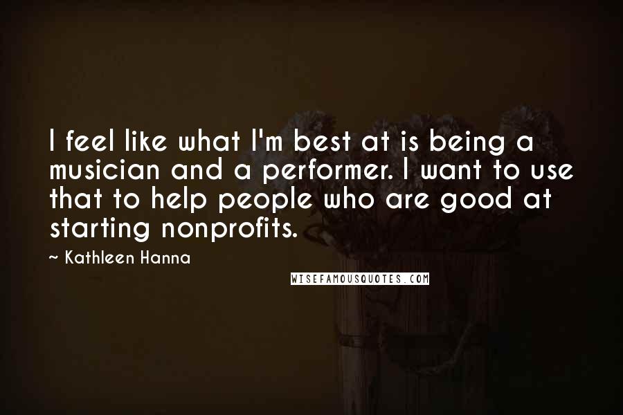 Kathleen Hanna Quotes: I feel like what I'm best at is being a musician and a performer. I want to use that to help people who are good at starting nonprofits.