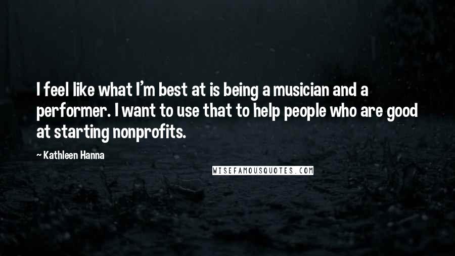 Kathleen Hanna Quotes: I feel like what I'm best at is being a musician and a performer. I want to use that to help people who are good at starting nonprofits.