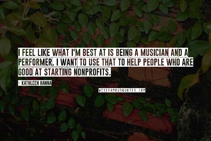 Kathleen Hanna Quotes: I feel like what I'm best at is being a musician and a performer. I want to use that to help people who are good at starting nonprofits.