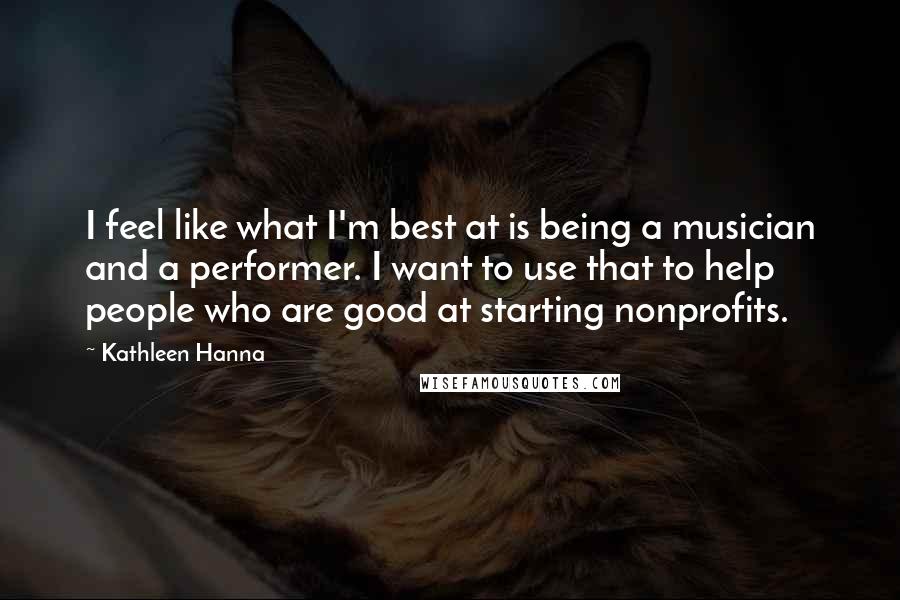 Kathleen Hanna Quotes: I feel like what I'm best at is being a musician and a performer. I want to use that to help people who are good at starting nonprofits.