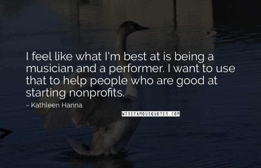 Kathleen Hanna Quotes: I feel like what I'm best at is being a musician and a performer. I want to use that to help people who are good at starting nonprofits.