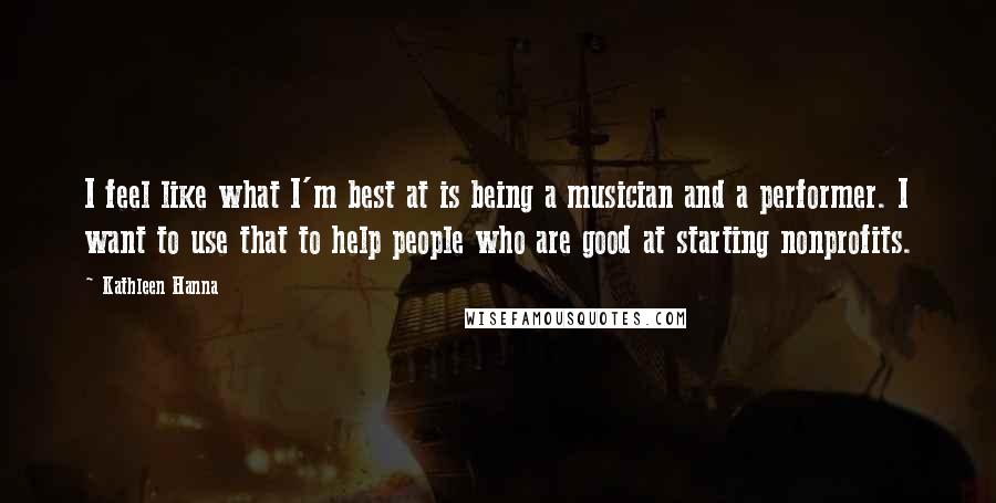 Kathleen Hanna Quotes: I feel like what I'm best at is being a musician and a performer. I want to use that to help people who are good at starting nonprofits.