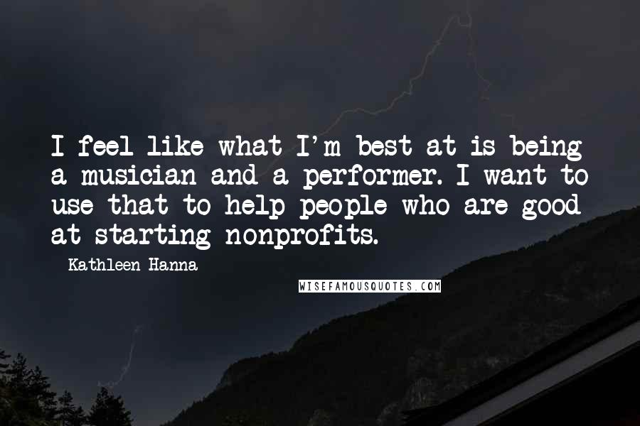 Kathleen Hanna Quotes: I feel like what I'm best at is being a musician and a performer. I want to use that to help people who are good at starting nonprofits.