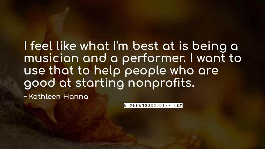 Kathleen Hanna Quotes: I feel like what I'm best at is being a musician and a performer. I want to use that to help people who are good at starting nonprofits.