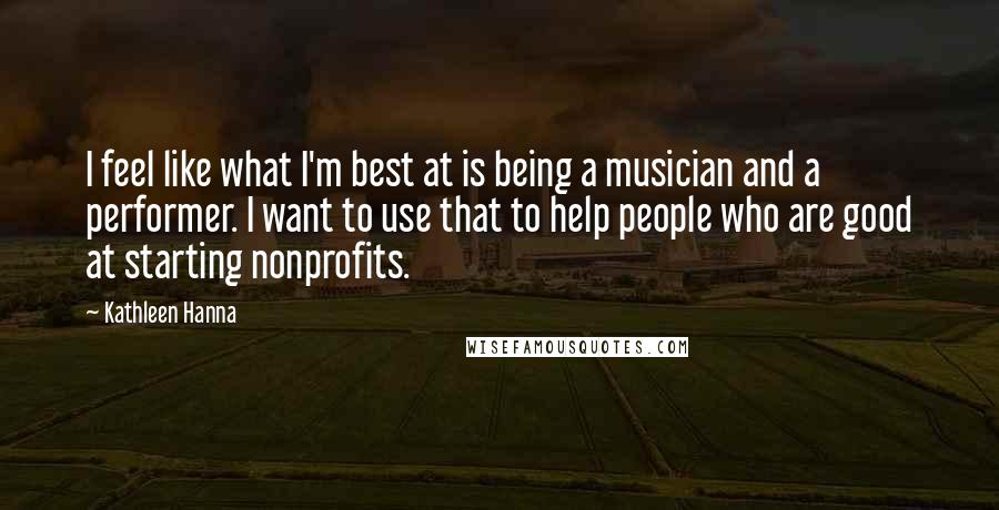 Kathleen Hanna Quotes: I feel like what I'm best at is being a musician and a performer. I want to use that to help people who are good at starting nonprofits.