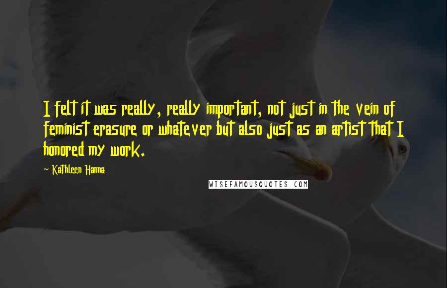 Kathleen Hanna Quotes: I felt it was really, really important, not just in the vein of feminist erasure or whatever but also just as an artist that I honored my work.