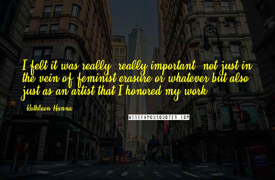 Kathleen Hanna Quotes: I felt it was really, really important, not just in the vein of feminist erasure or whatever but also just as an artist that I honored my work.