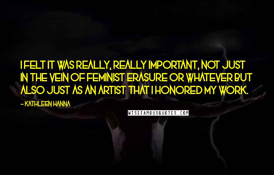 Kathleen Hanna Quotes: I felt it was really, really important, not just in the vein of feminist erasure or whatever but also just as an artist that I honored my work.
