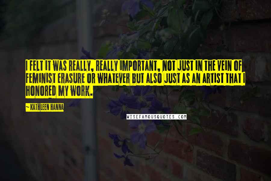 Kathleen Hanna Quotes: I felt it was really, really important, not just in the vein of feminist erasure or whatever but also just as an artist that I honored my work.