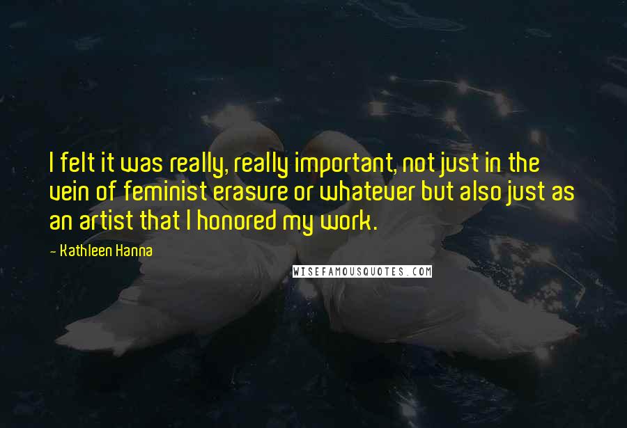 Kathleen Hanna Quotes: I felt it was really, really important, not just in the vein of feminist erasure or whatever but also just as an artist that I honored my work.