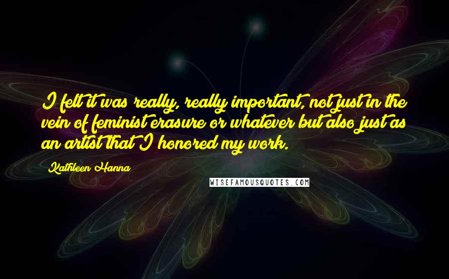 Kathleen Hanna Quotes: I felt it was really, really important, not just in the vein of feminist erasure or whatever but also just as an artist that I honored my work.