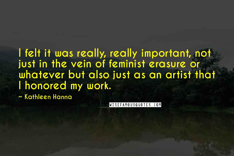 Kathleen Hanna Quotes: I felt it was really, really important, not just in the vein of feminist erasure or whatever but also just as an artist that I honored my work.