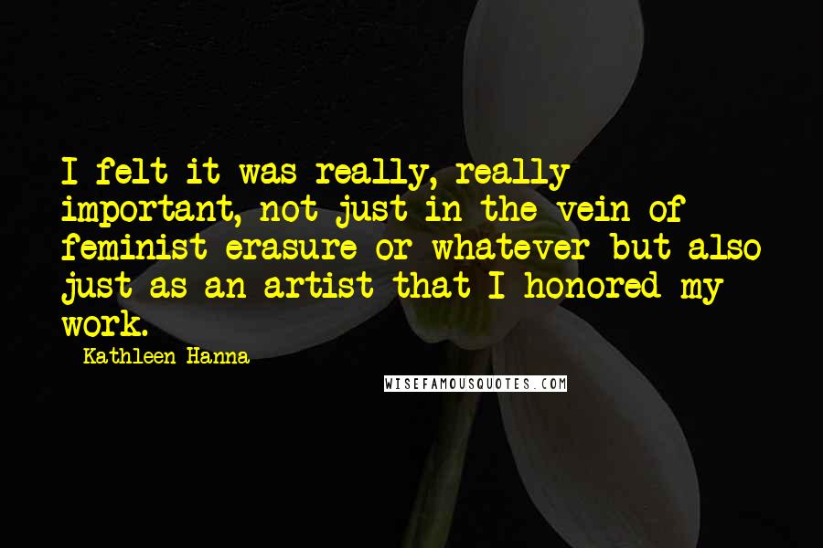 Kathleen Hanna Quotes: I felt it was really, really important, not just in the vein of feminist erasure or whatever but also just as an artist that I honored my work.