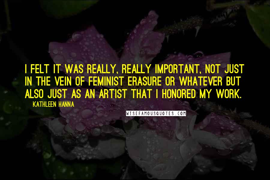 Kathleen Hanna Quotes: I felt it was really, really important, not just in the vein of feminist erasure or whatever but also just as an artist that I honored my work.