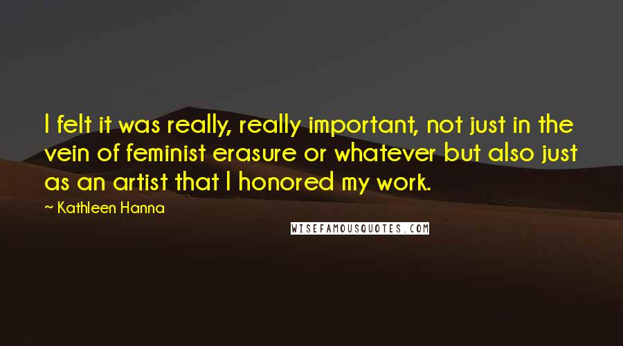 Kathleen Hanna Quotes: I felt it was really, really important, not just in the vein of feminist erasure or whatever but also just as an artist that I honored my work.