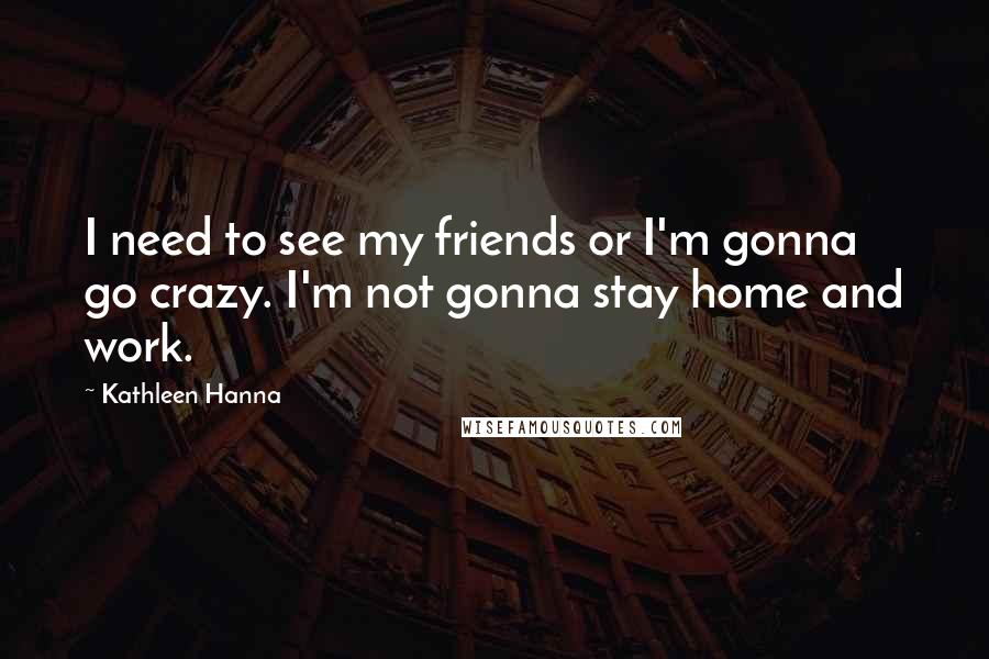 Kathleen Hanna Quotes: I need to see my friends or I'm gonna go crazy. I'm not gonna stay home and work.