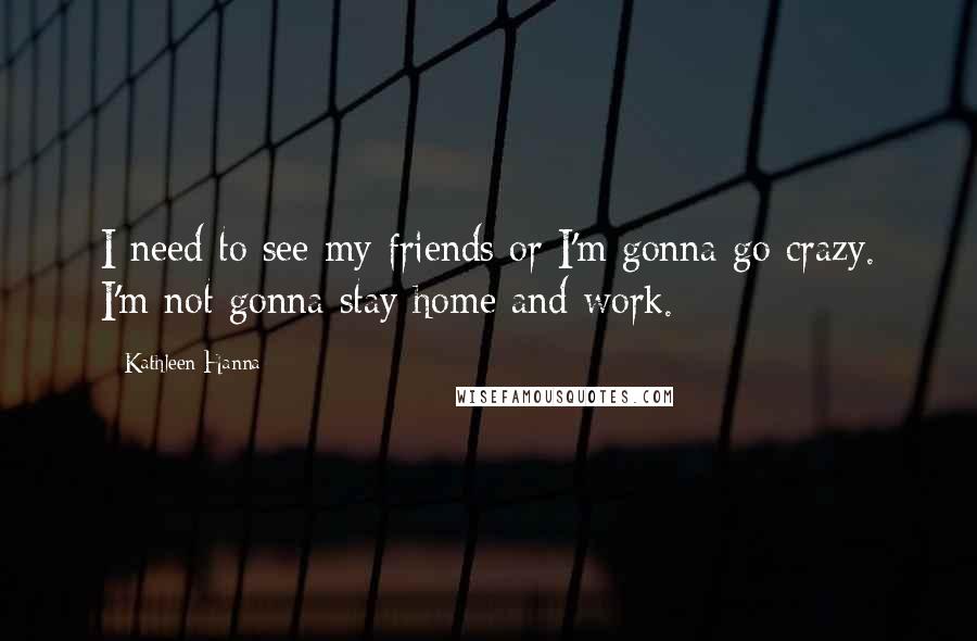 Kathleen Hanna Quotes: I need to see my friends or I'm gonna go crazy. I'm not gonna stay home and work.