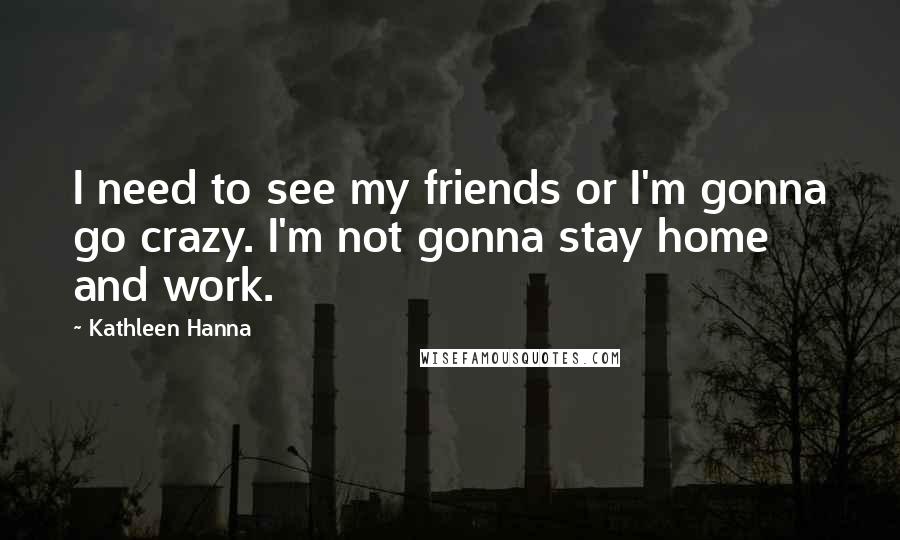 Kathleen Hanna Quotes: I need to see my friends or I'm gonna go crazy. I'm not gonna stay home and work.