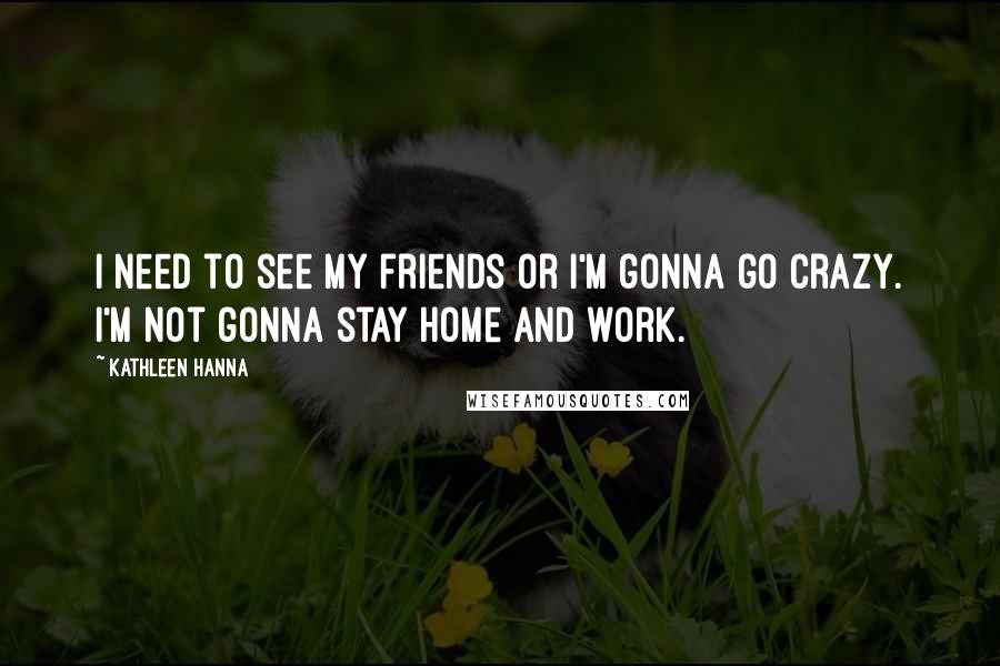 Kathleen Hanna Quotes: I need to see my friends or I'm gonna go crazy. I'm not gonna stay home and work.
