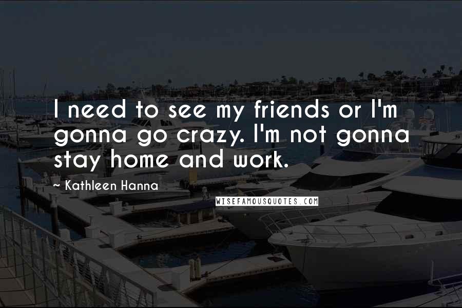 Kathleen Hanna Quotes: I need to see my friends or I'm gonna go crazy. I'm not gonna stay home and work.