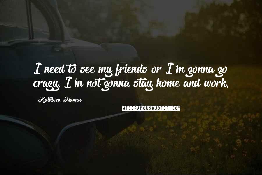 Kathleen Hanna Quotes: I need to see my friends or I'm gonna go crazy. I'm not gonna stay home and work.