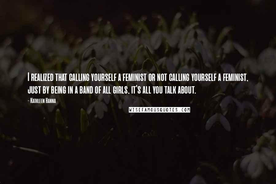 Kathleen Hanna Quotes: I realized that calling yourself a feminist or not calling yourself a feminist, just by being in a band of all girls, it's all you talk about.