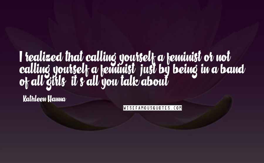 Kathleen Hanna Quotes: I realized that calling yourself a feminist or not calling yourself a feminist, just by being in a band of all girls, it's all you talk about.