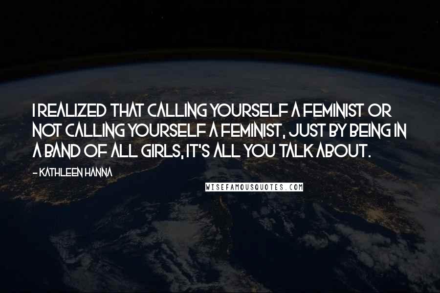 Kathleen Hanna Quotes: I realized that calling yourself a feminist or not calling yourself a feminist, just by being in a band of all girls, it's all you talk about.
