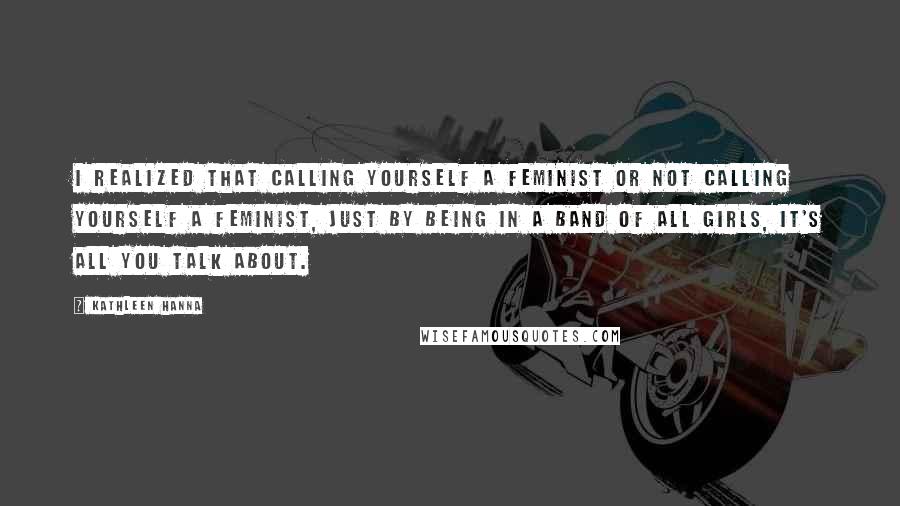 Kathleen Hanna Quotes: I realized that calling yourself a feminist or not calling yourself a feminist, just by being in a band of all girls, it's all you talk about.