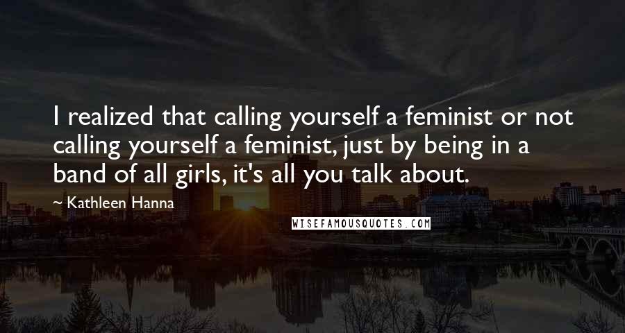 Kathleen Hanna Quotes: I realized that calling yourself a feminist or not calling yourself a feminist, just by being in a band of all girls, it's all you talk about.