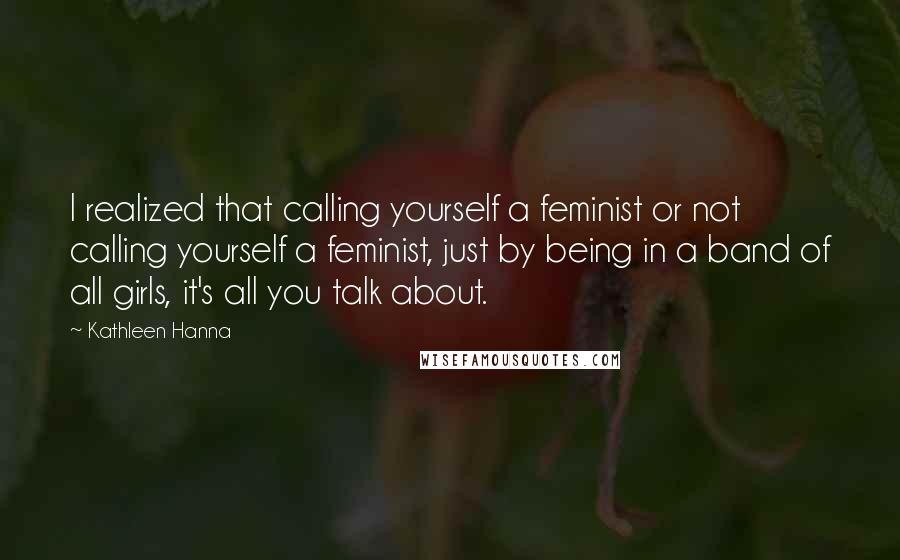 Kathleen Hanna Quotes: I realized that calling yourself a feminist or not calling yourself a feminist, just by being in a band of all girls, it's all you talk about.