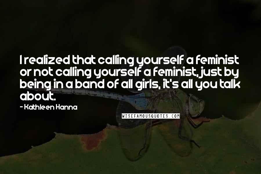 Kathleen Hanna Quotes: I realized that calling yourself a feminist or not calling yourself a feminist, just by being in a band of all girls, it's all you talk about.