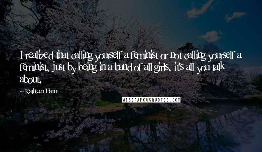 Kathleen Hanna Quotes: I realized that calling yourself a feminist or not calling yourself a feminist, just by being in a band of all girls, it's all you talk about.
