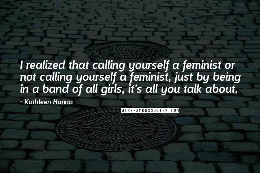 Kathleen Hanna Quotes: I realized that calling yourself a feminist or not calling yourself a feminist, just by being in a band of all girls, it's all you talk about.