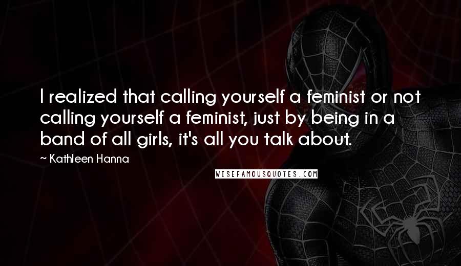 Kathleen Hanna Quotes: I realized that calling yourself a feminist or not calling yourself a feminist, just by being in a band of all girls, it's all you talk about.