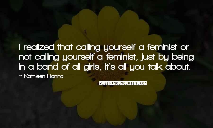 Kathleen Hanna Quotes: I realized that calling yourself a feminist or not calling yourself a feminist, just by being in a band of all girls, it's all you talk about.