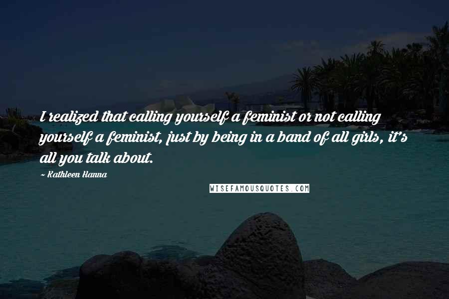 Kathleen Hanna Quotes: I realized that calling yourself a feminist or not calling yourself a feminist, just by being in a band of all girls, it's all you talk about.