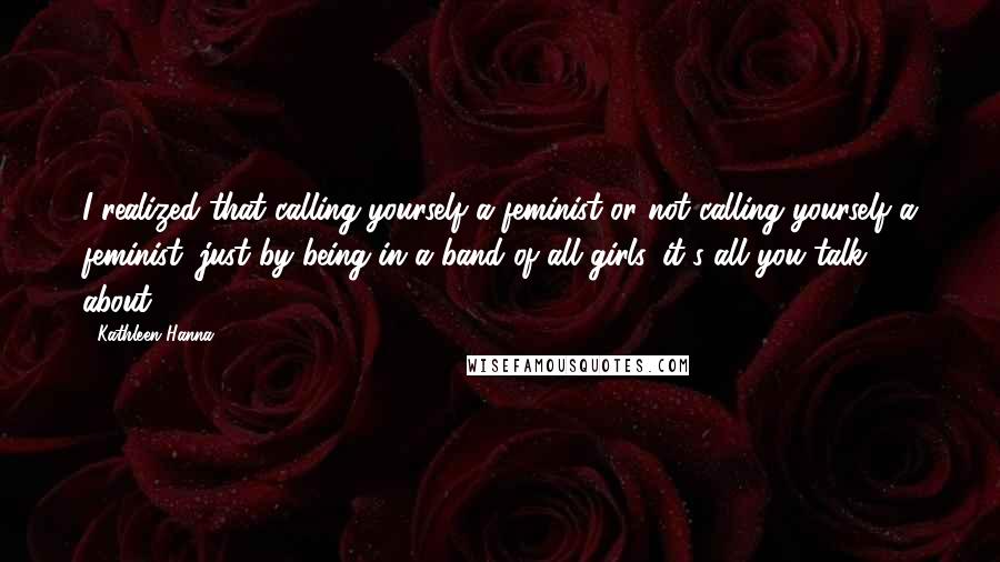 Kathleen Hanna Quotes: I realized that calling yourself a feminist or not calling yourself a feminist, just by being in a band of all girls, it's all you talk about.