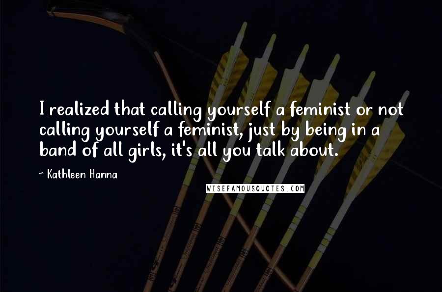 Kathleen Hanna Quotes: I realized that calling yourself a feminist or not calling yourself a feminist, just by being in a band of all girls, it's all you talk about.