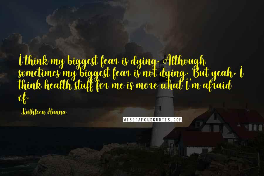 Kathleen Hanna Quotes: I think my biggest fear is dying. Although sometimes my biggest fear is not dying. But yeah, I think health stuff for me is more what I'm afraid of.