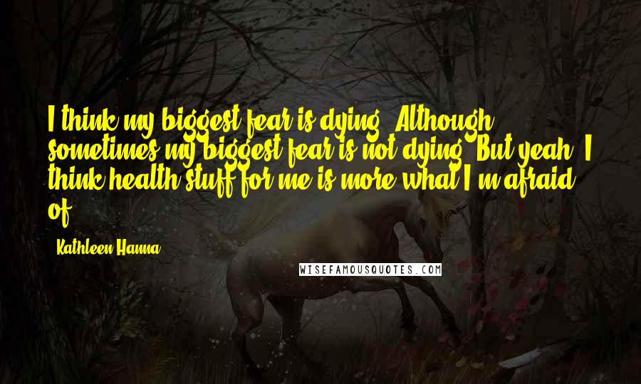 Kathleen Hanna Quotes: I think my biggest fear is dying. Although sometimes my biggest fear is not dying. But yeah, I think health stuff for me is more what I'm afraid of.