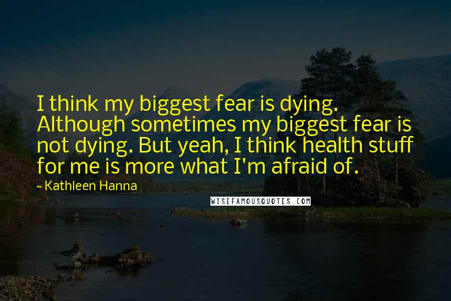 Kathleen Hanna Quotes: I think my biggest fear is dying. Although sometimes my biggest fear is not dying. But yeah, I think health stuff for me is more what I'm afraid of.