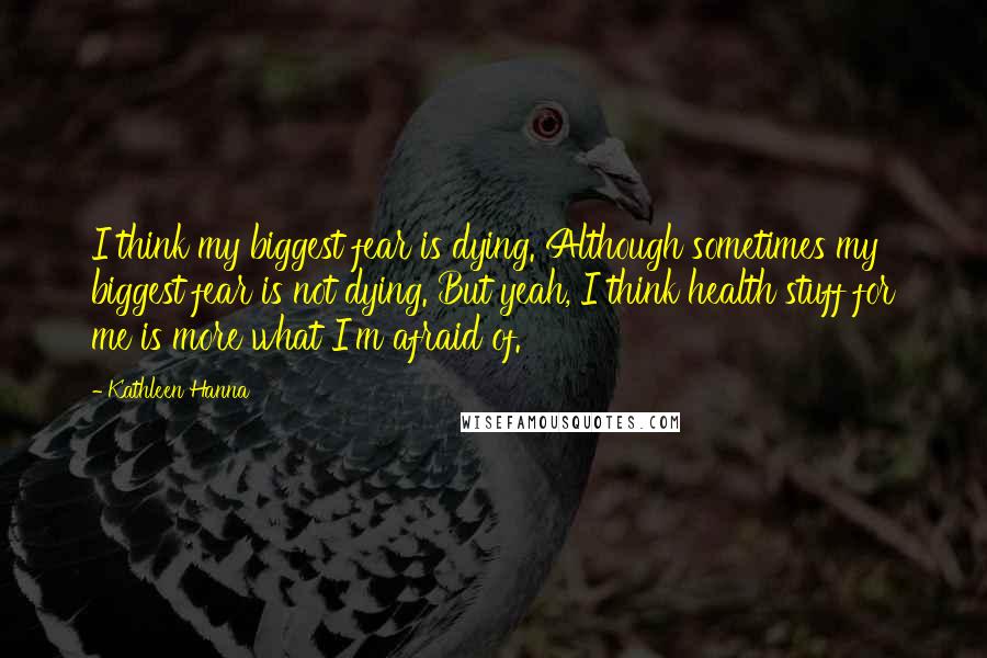 Kathleen Hanna Quotes: I think my biggest fear is dying. Although sometimes my biggest fear is not dying. But yeah, I think health stuff for me is more what I'm afraid of.