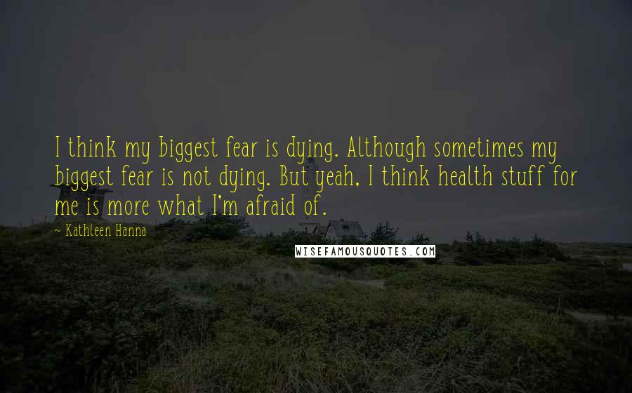 Kathleen Hanna Quotes: I think my biggest fear is dying. Although sometimes my biggest fear is not dying. But yeah, I think health stuff for me is more what I'm afraid of.