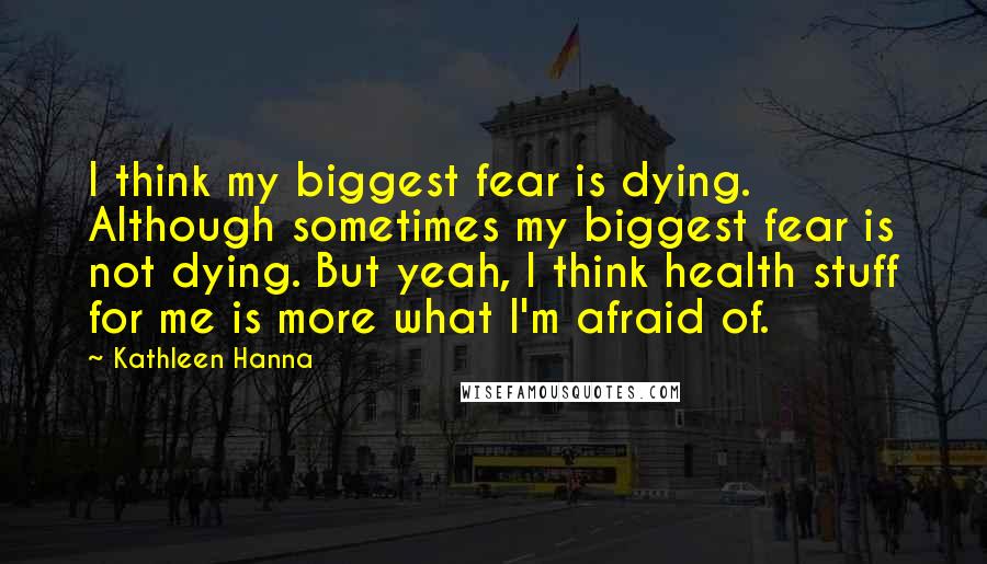 Kathleen Hanna Quotes: I think my biggest fear is dying. Although sometimes my biggest fear is not dying. But yeah, I think health stuff for me is more what I'm afraid of.